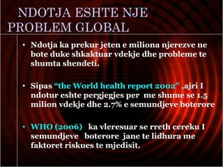 NDOTJA ESHTE NJE
PROBLEM GLOBAL
• Ndotja ka prekur jeten e miliona njerezve ne
bote duke shkaktuar vdekje dhe probleme te
shumta shendeti.
• Sipas “the World health report 2002” ,ajri I
ndotur eshte pergjegjes per me shume se 1.5
milion vdekje dhe 2.7% e semundjeve boterore
• WHO (2006) ka vleresuar se rreth cereku I
semundjeve boterore jane te lidhura me
faktoret riskues te mjedisit.
 