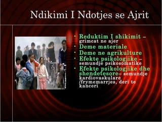 Ndikimi I Ndotjes se Ajrit
• Reduktim I shikimit –
grimcat ne ajer
• Deme materiale
• Deme ne agrikulture
• Efekte psikologjike –
semundje psikosomatike
• Efekte psikologjike dhe
shendetesore– semundje
kardiovaskulare
/frymemarrjes, deri te
kanceri
 