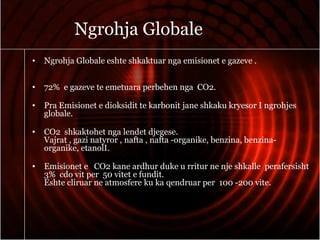 Ngrohja Globale
• Ngrohja Globale eshte shkaktuar nga emisionet e gazeve .
• 72% e gazeve te emetuara perbehen nga CO2.
• Pra Emisionet e dioksidit te karbonit jane shkaku kryesor I ngrohjes
globale.
• CO2 shkaktohet nga lendet djegese.
Vajrat , gazi natyror , nafta , nafta -organike, benzina, benzina-
organike, etanolI.
• Emisionet e CO2 kane ardhur duke u rritur ne nje shkalle perafersisht
3% cdo vit per 50 vitet e fundit.
Eshte cliruar ne atmosfere ku ka qendruar per 100 -200 vite.
 