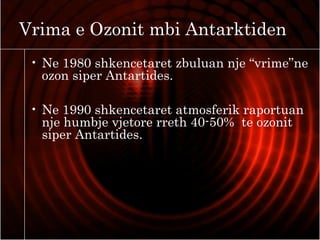 Vrima e Ozonit mbi Antarktiden
• Ne 1980 shkencetaret zbuluan nje “vrime”ne
ozon siper Antartides.
• Ne 1990 shkencetaret atmosferik raportuan
nje humbje vjetore rreth 40-50% te ozonit
siper Antartides.
 