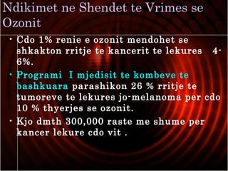 Ndikimet ne Shendet te Vrimes se
Ozonit
• Cdo 1% renie e ozonit mendohet se
shkakton rritje te kancerit te lekures 4-
6%.
• Programi I mjedisit te kombeve te
bashkuara parashikon 26 % rritje te
tumoreve te lekures jo-melanoma per cdo
10 % thyerjes se ozonit.
• Kjo dmth 300,000 raste me shume per
kancer lekure cdo vit .
 