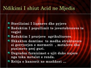 Ndikimi I shiut Acid ne Mjedis
Sterilizimi I liqeneve dhe pyjeve
Reduktim I popullimit te jovertebroreve te
vegjel
Reduktim I prurjeve agrikulturore.
Shkakton demtime te medha strukturore
si gerryerjen e mermerit , metaleve dhe
punimeve prej guri.
Degradon furnizimet e ujit duke nxjere
nga toka metalet e renda.
Rritja e kancerit ne mushkeri …
 