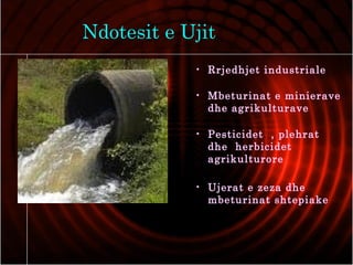 Ndotesit e Ujit
• Rrjedhjet industriale
• Mbeturinat e minierave
dhe agrikulturave
• Pesticidet , plehrat
dhe herbicidet
agrikulturore
• Ujerat e zeza dhe
mbeturinat shtepiake
 