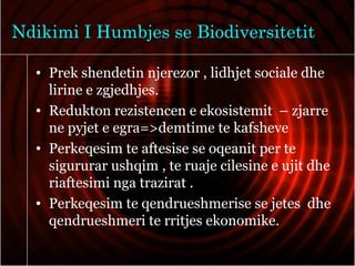 Ndikimi I Humbjes se Biodiversitetit
• Prek shendetin njerezor , lidhjet sociale dhe
lirine e zgjedhjes.
• Redukton rezistencen e ekosistemit – zjarre
ne pyjet e egra=>demtime te kafsheve
• Perkeqesim te aftesise se oqeanit per te
sigururar ushqim , te ruaje cilesine e ujit dhe
riaftesimi nga trazirat .
• Perkeqesim te qendrueshmerise se jetes dhe
qendrueshmeri te rritjes ekonomike.
 