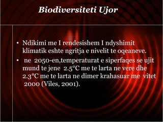 Biodiversiteti Ujor
• Ndikimi me I rendesishem I ndyshimit
klimatik eshte ngritja e nivelit te oqeaneve.
• ne 2050-en,temperaturat e siperfaqes se ujit
mund te jene 2.5°C me te larta ne vere dhe
2.3°C me te larta ne dimer krahasuar me vitet
2000 (Viles, 2001).
 