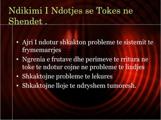 Ndikimi I Ndotjes se Tokes ne
Shendet .
• Ajri I ndotur shkakton probleme te sistemit te
frymemarrjes
• Ngrenia e frutave dhe perimeve te rritura ne
toke te ndotur cojne ne probleme te lindjes
• Shkaktojne probleme te lekures
• Shkaktojne lloje te ndryshem tumoresh.
 