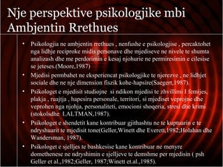 Nje perspektive psikologjike mbi
Ambjentin Rrethues
• Psikologjia ne ambjentin rrethues , nenfushe e psikologjise , percaktohet
nga lidhje reciproke midis personave dhe mjediseve ne nivele te shumta
analizash dhe me perdorimin e kesaj njohurie ne permiresimin e cilesise
se jeteses.(Moore,1987)
• Mjedisi permbahet ne eksperiencat psikologjike te njerezve , ne lidhjet
sociale dhe ne nje dimension fiszik kohe-hapsire(Saegert,1987).
• Psikologet e mjedisit studiojne si ndikon mjedisi te zhvillimi I femijes,
plakja , ruajtja , hapesira personale, territori, si mjediset veprojne dhe
veprohen nga njohja, personaliteti, emocioni shoqeria, stresi dhe krimi
(stokolsdhe I.ALTMAN,1987).
• Psikologet e shendetit kane kontribuar gjithashtu ne te kuptuarin e te
ndryshuarit te mjedisit tone(Geller,Winett dhe Everett,1982;Holahan dhe
Wandersman, 1987).
• Psikologet e sjelljes te bashkesise kane kontribuar ne menyre
domethenese ne ndryshimin e sjelljeve te demshme per mjedisin ( psh
Geller et al.,1982;Geller, 1987;Winett et.al.,1985).
 