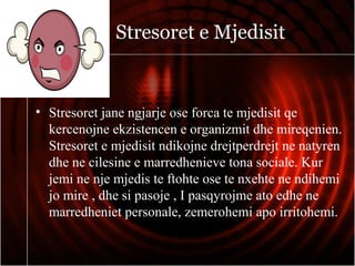 Stresoret e Mjedisit
• Stresoret jane ngjarje ose forca te mjedisit qe
kercenojne ekzistencen e organizmit dhe mireqenien.
Stresoret e mjedisit ndikojne drejtperdrejt ne natyren
dhe ne cilesine e marredhenieve tona sociale. Kur
jemi ne nje mjedis te ftohte ose te nxehte ne ndihemi
jo mire , dhe si pasoje , I pasqyrojme ato edhe ne
marredheniet personale, zemerohemi apo irritohemi.
 