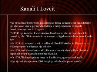 Kanali I Loveit
•Per te ilustruar konkretisht pasojat psiko-fizike qe rezultojne nga ndotjet e
ujit dhe tokes dua te permend ndodhine e ndotjes toksike te Kanalit
Lovei,prane ujerave te Niagares.
•Ne1940 nje kompani Elektrokimike bleu kanalin dhe nje siperfaqe toke
perreth tij dhe filloi sistemimin ne menyre te ligjshme te mbeturinave kimike
atje.
•Ne 1953 kjo kompani e shiti truallin tek Bordi iShkolles se Ujevarave te
Nikarages,per t’u ndertuar nje shkolle.
•Ne 1970,pasi ishte ndertuar shkolla,anet e kanalit ishin holluar dhe ishte
hapur nje e care e kanalit me mbetje kimike.
•Ne 1976,filloi perhapja ne mase e kimikateve,nga e cara e kanalit
•Nga kjo ndotje u preken 1000 shtepi qe ndodheshin prane kanalit.
 