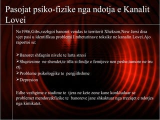 Pasojat psiko-fizike nga ndotja e Kanalit
Lovei
Ne1986,Gibs,vezhgoi banoret vendas te territorit Xhekson,New Jersi disa
vjet pasi u identifikua problemi I mbeturinave toksike ne kanalin Lovei.Ajo
raportoi se:
Banoret shfaqnin nivele te larta stresi
Shqetesime ne shendet,te tilla si:lindje e femijeve nen peshe,tumore ne tru
etj.
Probleme psikologjike te pergjithshme
Depresion
Edhe vezhgime e studime te tjera ne kete zone kane konkluduar se
problemet mendore&fizike te banoreve jane shkaktuar nga rreziqet e ndotjes
nga kimikatet.
 