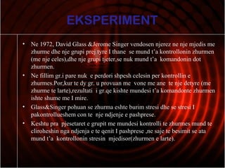 EKSPERIMENT
• Ne 1972, David Glass &Jerome Singer vendosen njerez ne nje mjedis me
zhurme dhe nje grupi prej tyre I thane se mund t’a kontrollonin zhurmen
(me nje celes),dhe nje grupi tjeter,se nuk mund t’a komandonin dot
zhurmen.
• Ne fillim gr.i pare nuk e perdori shpesh celesin per kontrollin e
zhurmes.Por,kur te dy gr. u provuan me vone me ane te nje detyre (me
zhurme te larte),rezultati i gr.qe kishte mundesi t’a komandonte zhurmen
ishte shume me I mire.
• Glass&Singer pohuan se zhurma eshte burim stresi dhe se stresi I
pakontrollueshem con te nje ndjenje e pashprese.
• Keshtu pra pjesetaret e grupit me mundesi kontrolli te zhurmes mund te
cliroheshin nga ndjenja e te qenit I pashprese ,ne saje te besimit se ata
mund t’a kontrollonin stresin mjedisor(zhurmen e larte).
 