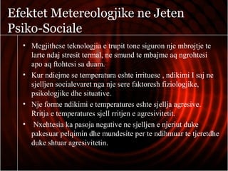 Efektet Metereologjike ne Jeten
Psiko-Sociale
• Megjithese teknologjia e trupit tone siguron nje mbrojtje te
larte ndaj stresit termal, ne smund te mbajme aq ngrohtesi
apo aq ftohtesi sa duam.
• Kur ndiejme se temperatura eshte irrituese , ndikimi I saj ne
sjelljen socialevaret nga nje sere faktoresh fiziologjike,
psikologjike dhe situative.
• Nje forme ndikimi e temperatures eshte sjellja agresive.
Rritja e temperatures sjell rritjen e agresivitetit.
• Nxehtesia ka pasoja negative ne sjelljen e njeriut duke
pakesuar pelqimin dhe mundesite per te ndihmuar te tjeretdhe
duke shtuar agresivitetin.
 