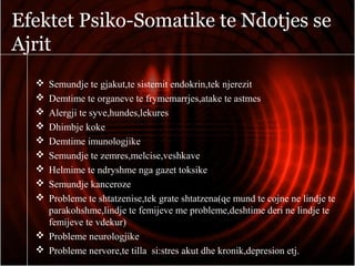 Efektet Psiko-Somatike te Ndotjes se
Ajrit
 Semundje te gjakut,te sistemit endokrin,tek njerezit
 Demtime te organeve te frymemarrjes,atake te astmes
 Alergji te syve,hundes,lekures
 Dhimbje koke
 Demtime imunologjike
 Semundje te zemres,melcise,veshkave
 Helmime te ndryshme nga gazet toksike
 Semundje kanceroze
 Probleme te shtatzenise,tek grate shtatzena(qe mund te cojne ne lindje te
parakohshme,lindje te femijeve me probleme,deshtime deri ne lindje te
femijeve te vdekur)
 Probleme neurologjike
 Probleme nervore,te tilla si:stres akut dhe kronik,depresion etj.
 