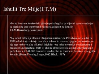 Ishulli Tre Milje(I.T.M)
•Per te ilustruar konkretisht pasojat psikologjike qe vijne si pasoje e ndotjes
se ajerit une dua te permend rastin e aksidentit ne ishullin
I.T.M,Harrisburg,Pensilvania.
•Ky ishull eshte nje stacion I fuqishem nuklear ,ne Pensilvani,ne te cilin ne
1979,ndodhi nje shkrirje parciale e tubave te lendeve djegese radioaktive,ne
nje nga reaktoret dhe shkaktoi infektim ose ndotje reaktive ne ndertesen e
radiaktorit,ne ndertesat rreth tij dhe ne atmosfere.Kjo coi ne shpernguljen e
perkohshme te144.000 banoreve vendas,dhe ne trazira ne bashkesi e ne gjithe
kombin.(Baum,Fleming,Singer,1982;Black,1987)
 