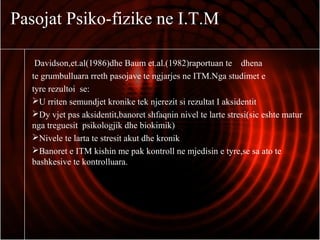 Pasojat Psiko-fizike ne I.T.M
Davidson,et.al(1986)dhe Baum et.al.(1982)raportuan te dhena
te grumbulluara rreth pasojave te ngjarjes ne ITM.Nga studimet e
tyre rezultoi se:
U rriten semundjet kronike tek njerezit si rezultat I aksidentit
Dy vjet pas aksidentit,banoret shfaqnin nivel te larte stresi(sic eshte matur
nga treguesit psikologjik dhe biokimik)
Nivele te larta te stresit akut dhe kronik
Banoret e ITM kishin me pak kontroll ne mjedisin e tyre,se sa ato te
bashkesive te kontrolluara.
 