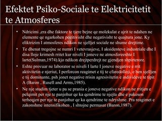 Efektet Psiko-Sociale te Elektricitetit
te Atmosferes
• Ndricimi ,era dhe faktore te tjere bejne qe molekulat e ajrit te ndahen ne
elemente qe ngarkohen pozitivisht dhe negativisht te quajtura jone. Ky
eliktrizim I atmosferes ndikon ne sjelljet sociale ne shume drejtime.
• Te dhenat tregojne se numri I vetevrasjeve, I aksidenteve industriale dhe I
disa lloje krimesh rritet kur niveli I joneve ne atmosfereeshte I
larte(Sulman,1974).kjo ndikon drejtperdrejt ne gjendjen shpirterore.
• Eshte provuar ne laborator se niveli I larte I joneve negative e rrit
aktivitetin e njeriut, I perforcon reagimet e tij te cfaredolloji, e ben sjelljen
e tij dominante, psh jonet negative rrisin agresivitetin e individeve te tipit
A (Baron , Rusell and Arms,1985).
• Ne nje studim tjeter u pa se prania e joneve negative ndikon ne rritjen e
pelqimit per nje te panjohur qe ka qendrime te njejta dhe e pakeson
terheqjen per nje te panjohur qe ka qendrime te ndryshme. Pra reagimet e
zakonshme intensifikohen , I shtojne permasat (Baron,1987).
 