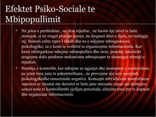 Efektet Psiko-Sociale te
Mbipopullimit
• Ne jeten e perditshme , ne disa mjedise , ne hasim nje nivel te larte
stimujsh, si ne rruget plot me njerez, ne dyqanet ditet e djela, ne mitingje
etj. Stimuli eshte teper I madh dhe ne e ndjejme mbingarkesen
psikologjike, sa e kemi te veshtire ta organizojme informacionin. Kur
kemi mbingarkese ndiejme mbipopullim dhe stres, prandaj zakonisht
reagojme duke perdorur mekanizma mbrojtesper te shmangur stimujt e
mjedisit.
• Humbja e kontrollit, kur ndiejme se ngjarjet dhe momentet e rendesishme
ne jeten tone jane te pakontrolluara , ne provojme nje sere pasojash
psikologjikedhe emocionale negative. Koncepti mbi aftesine kontrolluese
supozon se situatat me densitet te larte jane stresante sepse ato demtojne
sensin tone te kontrollitmbi sjelljen personale, aftesine tone per te kuptuar
dhe organizuar informacionin
 