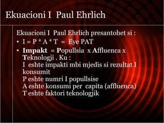 Ekuacioni I Paul Ehrlich
Ekuacioni I Paul Ehrlich presantohet si :
• I = P * A * T = Eye PAT
• Impakt = Popullsia x Affluenca x
Teknologji . Ku :
I eshte impakti mbi mjedis si rezultat I
konsumit
P eshte numri I popullsise
A eshte konsumi per capita (affluenca)
T eshte faktori teknologjik
 