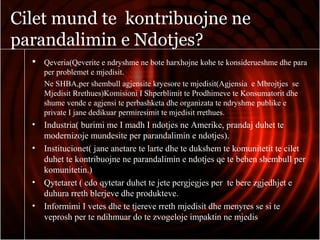 Cilet mund te kontribuojne ne
parandalimin e Ndotjes?
 Qeveria(Qeverite e ndryshme ne bote harxhojne kohe te konsiderueshme dhe para
per problemet e mjedisit.
Ne SHBA,per shembull agjensite kryesore te mjedisit(Agjensia e Mbrojtjes se
Mjedisit Rrethues)Komisioni I Shperblimit te Prodhimeve te Konsumatorit dhe
shume vende e agjensi te perbashketa dhe organizata te ndryshme publike e
private I jane dedikuar permiresimit te mjedisit rrethues.
• Industria( burimi me I madh I ndotjes ne Amerike, prandaj duhet te
modernizoje mundesite per parandalimin e ndotjes).
• Institucionet( jane anetare te larte dhe te dukshem te komunitetit te cilet
duhet te kontribuojne ne parandalimin e ndotjes qe te behen shembull per
komunitetin.)
• Qytetaret ( cdo qytetar duhet te jete pergjegjes per te bere zgjedhjet e
duhura rreth blerjeve dhe produkteve.
• Informimi I vetes dhe te tjereve rreth mjedisit dhe menyres se si te
veprosh per te ndihmuar do te zvogeloje impaktin ne mjedis
 