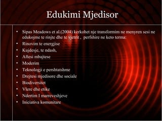 Edukimi Mjedisor
• Sipas Meadows et al.(2004) kerkohet nje transformim ne menyren sesi ne
edukojme te rinjte dhe te vjetrit , perfshire ne keto terma:
• Rinovim te energjise
• Kujdesje, te ndash,
• Aftesi mbajtese
• Moderim
• Teknologji e pershtatshme
• Drejtesi mjedisore dhe sociale
• Biodiversitet
• Vlere dhe etike
• Ndertim I marreveshjeve
• Iniciativa komunitare
 