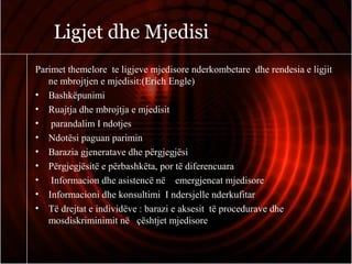 Ligjet dhe Mjedisi
Parimet themelore te ligjeve mjedisore nderkombetare dhe rendesia e ligjit
ne mbrojtjen e mjedisit:(Erich Engle)
• Bashkëpunimi
• Ruajtja dhe mbrojtja e mjedisit
• parandalim I ndotjes
• Ndotësi paguan parimin
• Barazia gjeneratave dhe përgjegjësi
• Përgjegjësitë e përbashkëta, por të diferencuara
• Informacion dhe asistencë në emergjencat mjedisore
• Informacioni dhe konsultimi I ndersjelle nderkufitar
• Të drejtat e individëve : barazi e aksesit të procedurave dhe
mosdiskriminimit në çështjet mjedisore
 