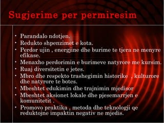 Sugjerime per permiresim
• Parandalo ndotjen.
• Redukto shpenzimet e kota.
• Perdor ujin , energjine dhe burime te tjera ne menyre
efikase.
• Menaxho perdorimin e burimeve natyrore me kursim.
• Ruaj diversitetin e jetes.
• Mbro dhe respekto trashegimin historike , kulturore
dhe natyrore te botes.
• Mbeshtet edukimin dhe trajnimin mjedisor
• Mbeshtet aksionet lokale dhe pjesemarrjen e
komunitetit .
• Promovo praktika , metoda dhe teknologji qe
reduktojne impaktin negativ ne mjedis.
 