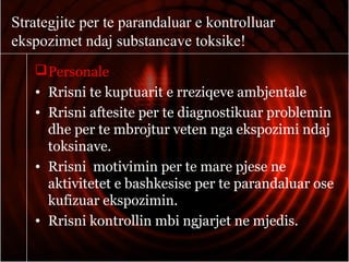 Strategjite per te parandaluar e kontrolluar
ekspozimet ndaj substancave toksike!
Personale
• Rrisni te kuptuarit e rreziqeve ambjentale
• Rrisni aftesite per te diagnostikuar problemin
dhe per te mbrojtur veten nga ekspozimi ndaj
toksinave.
• Rrisni motivimin per te mare pjese ne
aktivitetet e bashkesise per te parandaluar ose
kufizuar ekspozimin.
• Rrisni kontrollin mbi ngjarjet ne mjedis.
 