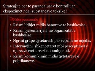 Strategjite per te parandaluar e kontrolluar
ekspozimet ndaj substancave toksike!
Nderpersonale
• Rrisni lidhjet midis banoreve te bashkesise.
• Rrisni pjesemarrjen ne organizatat e
bashkesise
• Ngrini grupe qytetaresh per veprim ne mjedis.
• Informojini shkencetaret mbi perceptimet e
njerezve rreth rrezikut ambjental.
• Rrisni komunikimin midis qytetareve e
politikaneve.
 
