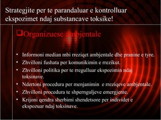 Strategjite per te parandaluar e kontrolluar
ekspozimet ndaj substancave toksike!
Organizuese/ambjentale
• Informoni median mbi rreziqet ambjentale dhe pranine e tyre.
• Zhvilloni fushata per komunikimin e rrezikut.
• Zhvilloni politika per te rregulluar ekspozimin ndaj
toksinave.
• Ndertoni procedura per menjanimin e rreziqeve ambjentale.
• Zhvilloni procedura te shpernguljeve emergjente.
• Krijoni qendra sherbimi shendetsore per individet e
ekspozuar ndaj toksinave.
 