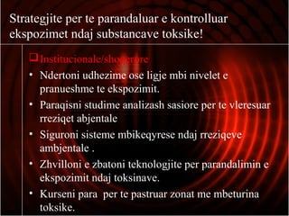 Strategjite per te parandaluar e kontrolluar
ekspozimet ndaj substancave toksike!
Institucionale/shoqerore
• Ndertoni udhezime ose ligje mbi nivelet e
pranueshme te ekspozimit.
• Paraqisni studime analizash sasiore per te vleresuar
rreziqet abjentale
• Siguroni sisteme mbikeqyrese ndaj rreziqeve
ambjentale .
• Zhvilloni e zbatoni teknologjite per parandalimin e
ekspozimit ndaj toksinave.
• Kurseni para per te pastruar zonat me mbeturina
toksike.
 