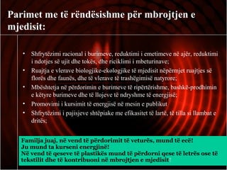 Parimet me të rëndësishme për mbrojtjen e
mjedisit:
• Shfrytëzimi racional i burimeve, reduktimi i emetimeve në ajër, reduktimi
i ndotjes së ujit dhe tokës, dhe riciklimi i mbeturinave;
• Ruajtja e vlerave biologjike-ekologjike të mjedisit nëpërmjet ruajtjes së
florës dhe faunës, dhe të vlerave të trashëgimisë natyrore;
• Mbështetja në përdorimin e burimeve të ripërtërishme, bashkë-prodhimin
e këtyre burimeve dhe të llojeve të ndryshme të energjisë;
• Promovimi i kursimit të energjisë në mesin e publikut
• Shfrytëzimi i pajisjeve shtëpiake me efikasitet të lartë, të tilla si llambat e
dritës;
Familja juaj, në vend të përdorimit të veturës, mund të ecë!
Ju mund ta kurseni energjinë!
Në vend të qeseve të plastikës mund të përdorni qese të letrës ose të
tekstilit dhe të kontribuoni në mbrojtjen e mjedisit!
 