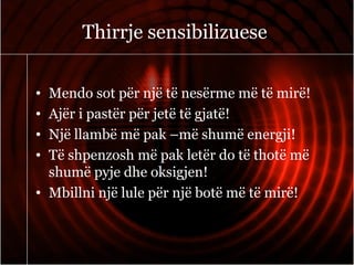 Thirrje sensibilizuese
• Mendo sot për një të nesërme më të mirë!
• Ajër i pastër për jetë të gjatë!
• Një llambë më pak –më shumë energji!
• Të shpenzosh më pak letër do të thotë më
shumë pyje dhe oksigjen!
• Mbillni një lule për një botë më të mirë!
 