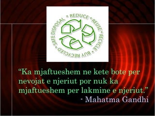 “Ka mjaftueshem ne kete bote per
nevojat e njeriut por nuk ka
mjaftueshem per lakmine e njeriut.”
- Mahatma Gandhi
 