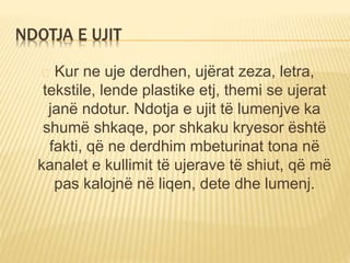 NDOTJA E UJIT 
Kur ne uje derdhen, ujërat zeza, letra, 
tekstile, lende plastike etj, themi se ujerat 
janë ndotur. Ndotja e ujit të lumenjve ka 
shumë shkaqe, por shkaku kryesor është 
fakti, që ne derdhim mbeturinat tona në 
kanalet e kullimit të ujerave të shiut, që më 
pas kalojnë në liqen, dete dhe lumenj. 
 