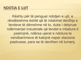 NDOTJA E UJIT 
Kështu për të penguar ndotjen e ujit, e 
rëndësishme është që të ndalohet derdhja e 
lendeve të dëmshme në to, duke i detyruar 
ndërmarrjet industriale që lendet e mbetura ti 
pastrojnë, ndërsa ujerat e ndotura te 
vendbanimeve të kalojnë neper stacione 
pastruese, para se të derdhen në lumenj. 
 