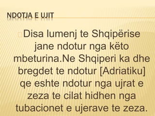 NDOTJA E UJIT 
Disa lumenj te Shqipërise 
jane ndotur nga këto 
mbeturina.Ne Shqiperi ka dhe 
bregdet te ndotur [Adriatiku] 
qe eshte ndotur nga ujrat e 
zeza te cilat hidhen nga 
tubacionet e ujerave te zeza. 
 