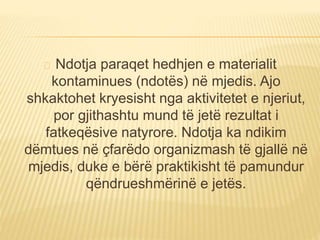 Ndotja paraqet hedhjen e materialit 
kontaminues (ndotës) në mjedis. Ajo 
shkaktohet kryesisht nga aktivitetet e njeriut, 
por gjithashtu mund të jetë rezultat i 
fatkeqësive natyrore. Ndotja ka ndikim 
dëmtues në çfarëdo organizmash të gjallë në 
mjedis, duke e bërë praktikisht të pamundur 
qëndrueshmërinë e jetës. 
 