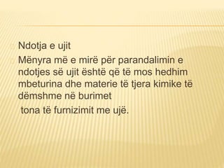 Ndotja e ujit 
Mënyra më e mirë për parandalimin e 
ndotjes së ujit është që të mos hedhim 
mbeturina dhe materie të tjera kimike të 
dëmshme në burimet 
tona të furnizimit me ujë. 
 