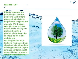 PASTRIMI I UJIT
Ujërat e lumenjve kur
përdoren për furnizim
publik me ujë kërkojnë
process trajtimi për të
hequr lëndë të ngurta dhe
organike Për ti hequr
këto kërkohen procese
filtrimi për ta bërë ujin të
pishëm.Kjo rritje e
pranisë së nitrateve dhe
anoneve në ujë si dhe
nndotje nga
mikroorganizma do të
kërkonte nje proces trajni
sigurta mi për përpunimin
dhe largimin e tyre. Gjithë
ujrat për përdorim publik
duhet të bëhen te sigurta
duke i dezinfektuar ato.
 