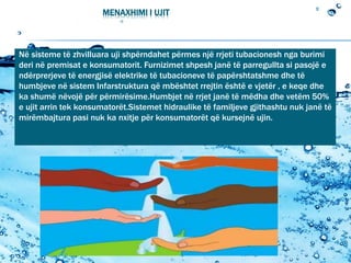 MENAXHIMI I UJIT
Në sisteme të zhvilluara uji shpërndahet përmes një rrjeti tubacionesh nga burimi
deri në premisat e konsumatorit. Furnizimet shpesh janë të parregullta si pasojë e
ndërprerjeve të energjisë elektrike të tubacioneve të papërshtatshme dhe të
humbjeve në sistem Infarstruktura që mbështet rrejtin është e vjetër , e keqe dhe
ka shumë nëvojë për përmirësime.Humbjet në rrjet janë të mëdha dhe vetëm 50%
e ujit arrin tek konsumatorët.Sistemet hidraulike të familjeve gjithashtu nuk janë të
mirëmbajtura pasi nuk ka nxitje për konsumatorët që kursejnë ujin.
 