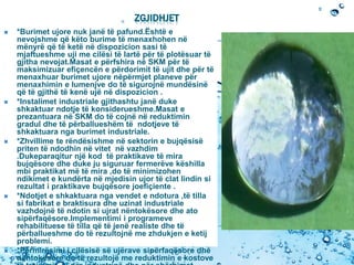 ZGJIDHJET
 *Burimet ujore nuk janë të pafund.Është e
nevojshme që këto burime të menaxhohen në
mënyrë që të ketë në dispozicion sasi të
mjaftueshme uji me cilësi të lartë për të plotësuar të
gjitha nevojat.Masat e përfshira në SKM për të
maksimizuar efiçencën e përdorimit të ujit dhe për të
menaxhuar burimet ujore nëpërmjet planeve për
menaxhimin e lumenjve do të sigurojnë mundësinë
që të gjithë të kenë ujë në dispozicion .
 *Instalimet industriale gjithashtu janë duke
shkaktuar ndotje të konsiderueshme.Masat e
prezantuara në SKM do të cojnë në reduktimin
gradul dhe të përballueshëm të ndotjeve të
shkaktuara nga burimet industriale.
 *Zhvillime te rëndësishme në sektorin e bujqësisë
priten të ndodhin në vitet në vazhdim
.Dukeparaqitur një kod të praktikave të mira
bujqësore dhe duke ju siguruar fermerëve këshilla
mbi praktikat më të mira ,do të minimizohen
ndikimet e kundërta në mjedisin ujor të clat lindin si
rezultat i praktikave bujqësore joefiçiente .
 *Ndotjet e shkaktuara nga vendet e ndotura ,të tilla
si fabrikat e braktisura dhe uzinat industriale
vazhdojnë të ndotin si ujrat nëntokësore dhe ato
sipërfaqësore.Implementimi i programeve
rehabilituese të tilla që të jenë realiste dhe të
përballueshme do të rezultojnë me zhdukjen e ketij
problemi.
 *Përmirësimi i cilësisë së ujërave sipërfaqësore dhe
nëntokësore do të rezultojë me reduktimin e kostove
 