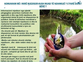 KOMUNIKIM MË I MIRË MJEDISOR-KUSH MUND TË NDIHMOJË ? C’FARË DUHET
BËRË ?
Informacioni mjedisor nga njësitë
përgjegjëse qeveritare institutet dhe
agjensitë si dhe nga OJQ mjedisore dhe
organizatat duhet të jenë ne dispozicion të
publikut .Duhet të kërkohen mendimet e
njerëzve mbi cështjet mjedisore si dhe të
realizohet konsultimi me publikun mbi
zhvillimetnë komunitetet e tyre sic
kërkohet në ligj .
-Ka shumë pak inf. Mjedisor ne
dispozicion në nivel vendor dhe akoma më
pak në një format të përshtatshëm për
përdoruesit.
-Media nuk mbulon shumë cështje
mjedisore , dhe ebën vetëm nëse ka një
krizë .
-Njerëzit Janë të interesuar të dinë më
shumë mbi cilësinë e ajrit që thithin , ujit
që pinë , ushqimit që hanë dhe të ujit me
të cilin lahen .
-Nevojat për tregun e punës nuk janë
marrë parasysh .Nuk ka shumë kurse që
lidhen me mjedisin në nivele të larta
 
