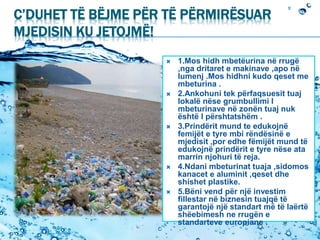 C’DUHET TË BËJME PËR TË PËRMIRËSUAR
MJEDISIN KU JETOJMË!
 1.Mos hidh mbetëurina në rrugë
,nga dritaret e makinave ,apo në
lumenj .Mos hidhni kudo qeset me
mbeturina .
 2.Ankohuni tek përfaqsuesit tuaj
lokalë nëse grumbullimi I
mbeturinave në zonën tuaj nuk
është I përshtatshëm .
 3.Prindërit mund te edukojnë
femijët e tyre mbi rëndësinë e
mjedisit ,por edhe fëmijët mund të
edukojnë prindërit e tyre nëse ata
marrin njohuri të reja.
 4.Ndani mbeturinat tuaja ,sidomos
kanacet e aluminit ,qeset dhe
shishet plastike.
 5.Bëni vend për një investim
fillestar në biznesin tuajqë të
garantojë një standart më të laërtë
shëebimesh ne rrugën e
standarteve europiane .
 