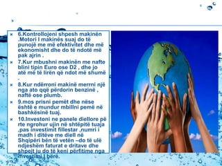  6.Kontrollojeni shpesh makinën
.Motori I makinës suaj do të
punojë me më efektivitet dhe më
ekonomisht dhe do të ndotë më
pak ajrin .
 7.Kur mbushni makinën me nafte
blini tipin Euro ose D2 , dhe jo
atë më të lirën që ndot më shumë
.
 8.Kur ndërroni makinë merrni një
nga ato qqë përdorin benzinë ,
naftë ose plumb.
 9.mos prisni pemët dhe nëse
është e mundur mbillni pemë në
bashkësinë tuaj.
 10.Investoni ne panele diellore pë
rte ngrohur ujin në shtëpitë tuaja
,pas investimit fillestar ,numri i
madh i ditëve me diell në
Shqipëri bën të vetën –do të ulë
ndjeshëm faturat e dritave dhe
shpejt ju do të keni përfitime nga
investimi I bërë.
 