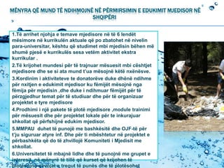 MËNYRA QË MUND TË NDIHMOJNË NË PËRMIRSIMIN E EDUKIMIT MJEDISOR NË
SHQIPËRI
1.Të arrihet njohja e temave mjedisore në të 6 lendët
mësimore në kurrikulën aktuale që po zbatohet në nivelin
para-universitar, kështu që studimet mbi mjedisin bëhen më
shumë pjesë e kurrikulës sesa vetëm aktivitet ekstra
kurrikular .
2.Të krijohet mundesi për të trajnuar mësuesit mbi cështjet
mjedisore dhe se si ata mund t’ua mësojnë këtë nxënësve.
3.Kordinim i aktiviteteve te donatorëve duke dhënë ndihme
për nxitjen e edukimit mjedisor ku fëmijët mësojnë nga
fëmija për mjedisin ,dhe duke i ndihmuar fëmijët për të
përzgjedhur temat për të studiuar dhe për të organizuar
projektet e tyre mjedisore
4.Prodhimi i një pakete të plotë mjedisore ,module trainimi
për mësuesit dhe për projektet lokale për te inkurajuar
shkollat që përfshijnë edukim mjedisor.
5.MMPAU duhet të punojë me bashkësitë dhe OJF-të për
t’ju siguruar atyre inf. Dhe për ti mbështetur në projektet e
përbashkëta që do të zhvillojë Komuniteti i Mjedisit me
shkollat.
6.Universitetet të mbajnë lidhe dhe të punojnë me grupet e
interesit ,në mënyrë të tillë që kurset që krijohen të
plotësojnë nëvojat e tregut të punës dhe të plotësohet
 