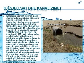 UJËSJELLSAT DHE KANALIZIMET
 Shqipëria ka mjaft burime ujore
dhe karakterizohet nga një sasi e
madhe reshjesh .Një sërë
kumenjsh rrjedhin përmes vendit
dhe derdhen në detin Adriatik.
Kapacitetii ujërave të Shqipërisë
vlerësohet rreth 40 miliardë metra
kub në vit , e barabartë me rreth
13.000 metra kub për njeri , që
është rreth 100 herë më e madhe
sec kërkohet aktualisht për
përdorim publik.përvec ujërave te
bollshme në lumenj shumica e
ujërave për përdorim publik vjen
nga puset e shpuara në rezervat
ujor në toke.rreth 70% e ujërave
publikë vjen nga ky burim .Arsyet
për këtë janë ekonomike që
konsistojnë në atë që puset mund
të ndërtohen relativisht me para .
Për më tepër cilësia e ujit është
në përgjithësi më e mirë nga
ujërat sipërfaqsorë si pasojë e
 