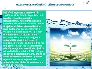OBJEKTIVAT E SHQIPËRISË PËR UJËRAT DHE KANALIZIMET
Një sfidë kryesore e vendeve në
zhvillime sipër është përparësia që i
jepet furnizimit me ujë dhe
kanalizimeve . Këto përparësi janë
kryesore për shëndetin e mirë , mund
të sjellin përfitime ekonomike dhe
janë thelbësore për respektimin e
vlerave njerëzore bazë .Uji i pishëm
dhe kanalizimi bazë janë të një
rëndësie të vecantë për ruajtjen e
shëndetit të njeriut sidomos të
fëmijëve .Sëmndjet që kanë lidhje me
ujin janë shkaqet më të zakonshme
për sëmundje dhe vdekjë për njerëzit
në varfëri.Një analizë e OBSH-së gjeti
që arritja e synimit gjithashtu mund të
sjellë përfitime ekonomike , përmes
uljes së kostos së kujdesit mbi
shëndetin dhe ditëve të humbura me
raport shëndetësor .
 