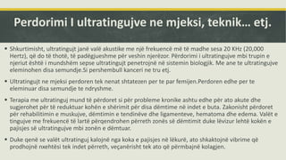 Perdorimi I ultratingujve ne mjeksi, teknik… etj.
 Shkurtimisht, ultratingujt janë valë akustike me një frekuencë më të madhe sesa 20 KHz (20,000
Hertz), që do të thotë, të padëgjueshme për veshin njerëzor. Përdorimi i ultratingujve mbi trupin e
njeriut është i mundshëm sepse ultratingujt penetrojnë në sistemin biologjik. Me ane te ultratingujve
eleminohen disa semundje.Si pershembull kanceri ne tru etj.
 Ultratingujt ne mjeksi perdoren tek nenat shtatezen per te par femijen.Perdoren edhe per te
eleminuar disa semundje te ndryshme.
 Terapia me ultratinguj mund të përdoret si për probleme kronike ashtu edhe për ato akute dhe
sugjerohet për të reduktuar kohën e shërimit për disa dëmtime në indet e buta. Zakonisht përdoret
për rehabilitimin e muskujve, dëmtimin e tendinëve dhe ligamenteve, hematoma dhe edema. Valët e
tingujve me frekuencë të lartë përqendrohen përreth zonës së dëmtimit duke lëvizur lehtë kokën e
pajisjes së ultratingujve mbi zonën e dëmtuar.
 Duke qenë se valët ultratinguj kalojnë nga koka e pajisjes në lëkurë, ato shkaktojnë vibrime që
prodhojnë nxehtësi tek indet përreth, veçanërisht tek ato që përmbajnë kolagjen.
 