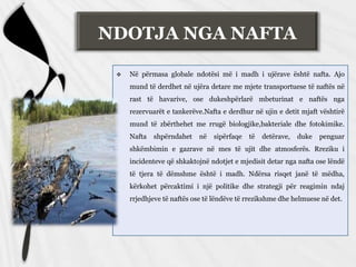 NDOTJA NGA NAFTA
 Në përmasa globale ndotësi më i madh i ujërave është nafta. Ajo
mund të derdhet në ujëra detare me mjete transportuese të naftës në
rast të havarive, ose dukeshpërlarë mbeturinat e naftës nga
rezervuarët e tankerëve.Nafta e derdhur në ujin e detit mjaft vështirë
mund të zbërthehet me rrugë biologjike,bakteriale dhe fotokimike.
Nafta shpërndahet në sipërfaqe të detërave, duke penguar
shkëmbimin e gazrave në mes të ujit dhe atmosferës. Rreziku i
incidenteve që shkaktojnë ndotjet e mjedisit detar nga nafta ose lëndë
të tjera të dëmshme është i madh. Ndërsa risqet janë të mëdha,
kërkohet përcaktimi i një politike dhe strategji për reagimin ndaj
rrjedhjeve të naftës ose të lëndëve të rrezikshme dhe helmuese në det.
 