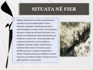 SITUATA NË FIER
 Mbetjet hidrokarbure që dalin nga shfrytëzimi i
nëntokës në zonën naftëmbajtëse të Patos –
Marinzës vazhdojnë të shkaktojnë një dëm të
madh ekologjik në rrethin e Fierit. Dy kompanitë e
nxjerrjes së naftës që ushtrojnë aktivitetin e tyre
në këtë zonë shkarktojnë mbetje hidrokarbure në
kolektorin e Roskovezit, i cili pasi përshkon një
rrugë prej më shumë se 30 km derdhet ne
bregdetin e Semanit. Kohët e fundit ndotja e
kolektorit është rritur më shumë si pasoje e
derdhjes pa kriter te mbetjeve hidrokarbure.
Dëme te konsiderueshme jane shkaktuar ne tokat
bujqesore qe pershkon kolektori i Roskovecit ne te
gjithe gjatesine e tij prej 30km
 